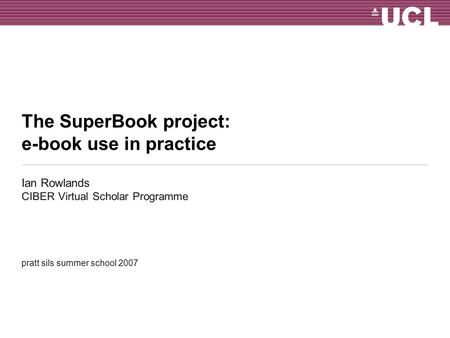 The SuperBook project: e-book use in practice Ian Rowlands CIBER Virtual Scholar Programme pratt sils summer school 2007.