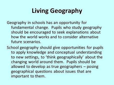 Living Geography Geography in schools has an opportunity for fundamental change. Pupils who study geography should be encouraged to seek explanations about.