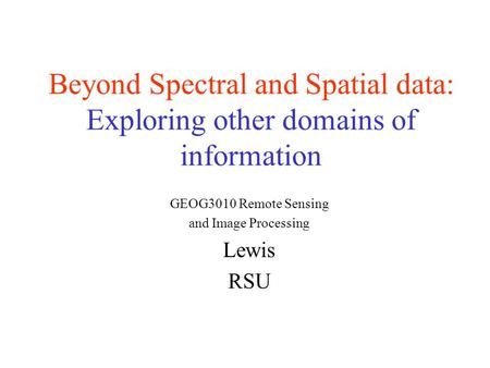 Beyond Spectral and Spatial data: Exploring other domains of information GEOG3010 Remote Sensing and Image Processing Lewis RSU.