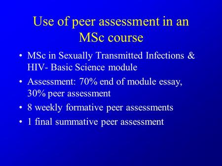 Use of peer assessment in an MSc course MSc in Sexually Transmitted Infections & HIV- Basic Science module Assessment: 70% end of module essay, 30% peer.