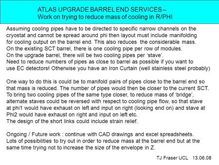 ATLAS UPGRADE BARREL END SERVICES – Work on trying to reduce mass of cooling in R/PHI TJ Fraser UCL 13.06.08 Assuming cooling pipes have to be directed.