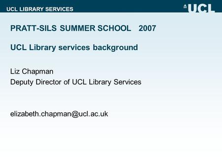 UCL LIBRARY SERVICES PRATT-SILS SUMMER SCHOOL 2007 UCL Library services background Liz Chapman Deputy Director of UCL Library Services