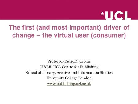 The first (and most important) driver of change – the virtual user (consumer) Professor David Nicholas CIBER, UCL Centre for Publishing School of Library,