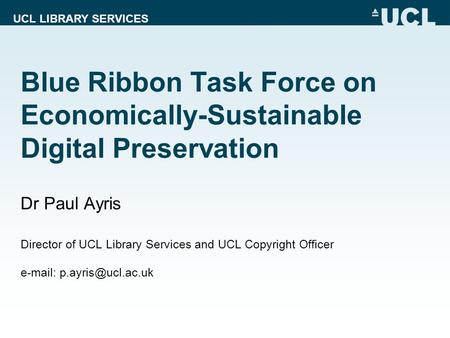 UCL LIBRARY SERVICES Blue Ribbon Task Force on Economically-Sustainable Digital Preservation Dr Paul Ayris Director of UCL Library Services and UCL Copyright.
