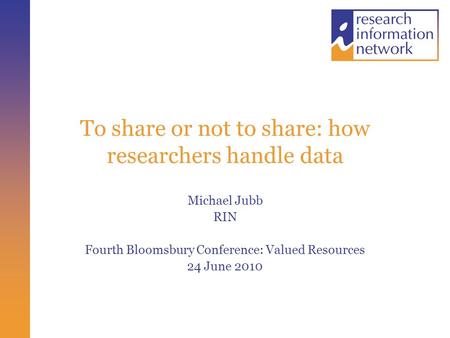 To share or not to share: how researchers handle data Michael Jubb RIN Fourth Bloomsbury Conference: Valued Resources 24 June 2010.