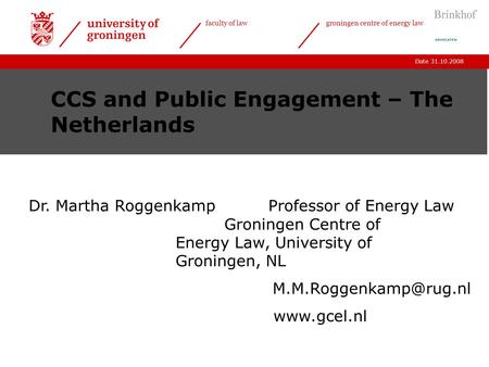 Date 31.10.2008 faculty of lawgroningen centre of energy law CCS and Public Engagement – The Netherlands Dr. Martha Roggenkamp Professor of Energy Law.
