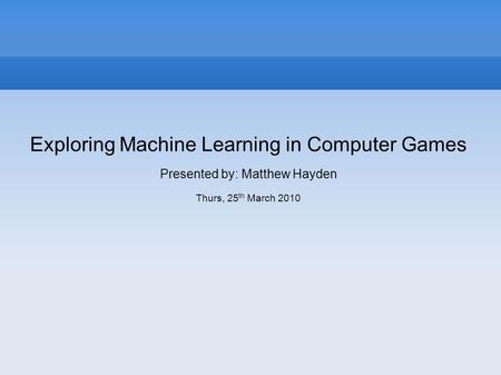 Exploring Machine Learning in Computer Games Presented by: Matthew Hayden Thurs, 25 th March 2010.