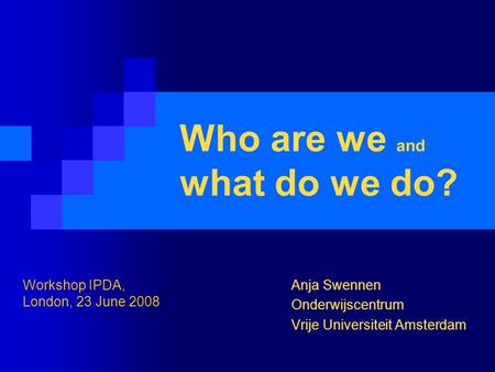 Who are we and what do we do? Anja Swennen Onderwijscentrum Vrije Universiteit Amsterdam Workshop IPDA, London, 23 June 2008.
