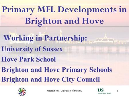 Gretel Scott, Universityof Sussex,1 Primary MFL Developments in Brighton and Hove Working in Partnership: University of Sussex Hove Park School Brighton.