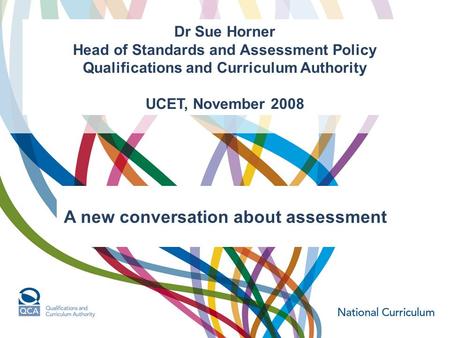 Dr Sue Horner Head of Standards and Assessment Policy Qualifications and Curriculum Authority UCET, November 2008 A new conversation about assessment.