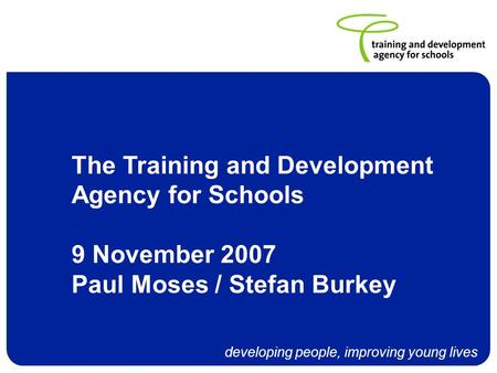 Developing people, improving young lives The Training and Development Agency for Schools 9 November 2007 Paul Moses / Stefan Burkey.