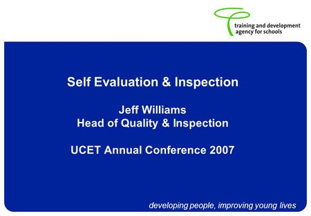 Developing people, improving young lives Self Evaluation & Inspection Jeff Williams Head of Quality & Inspection UCET Annual Conference 2007.