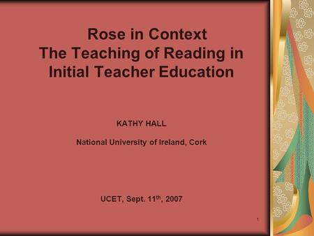 1 Rose in Context The Teaching of Reading in Initial Teacher Education KATHY HALL National University of Ireland, Cork UCET, Sept. 11 th, 2007.