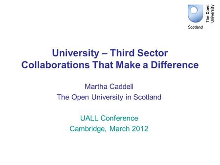 University – Third Sector Collaborations That Make a Difference Martha Caddell The Open University in Scotland UALL Conference Cambridge, March 2012.