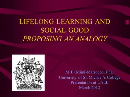 LIFELONG LEARNING AND SOCIAL GOOD PROPOSING AN ANALOGY M.J. (Mimi)Marrocco, PhD University of St. Michaels College Presentation at UALL March 2012.