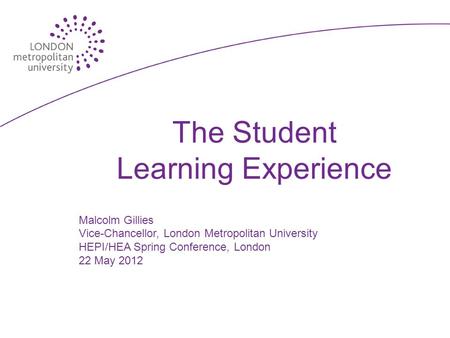 The Student Learning Experience Malcolm Gillies Vice-Chancellor, London Metropolitan University HEPI/HEA Spring Conference, London 22 May 2012.