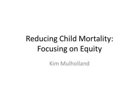 Reducing Child Mortality: Focusing on Equity Kim Mulholland.