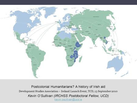 Postcolonial Humanitarians? A history of Irish aid Development Studies Association – Ireland Launch Event, TCD, 13 September 2010 Kevin OSullivan (IRCHSS.