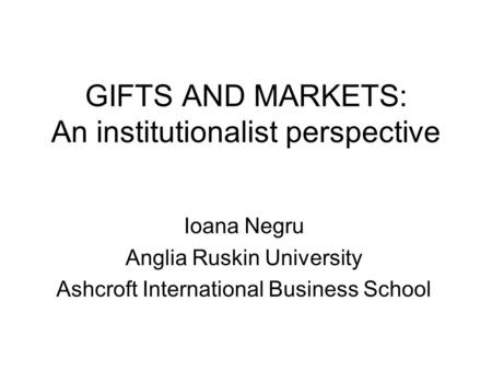 GIFTS AND MARKETS: An institutionalist perspective Ioana Negru Anglia Ruskin University Ashcroft International Business School.