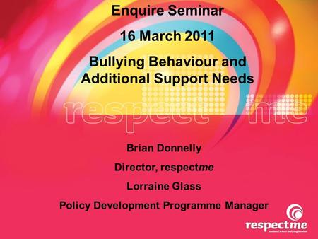 Enquire Seminar 16 March 2011 Bullying Behaviour and Additional Support Needs Brian Donnelly Director, respectme Lorraine Glass Policy Development Programme.