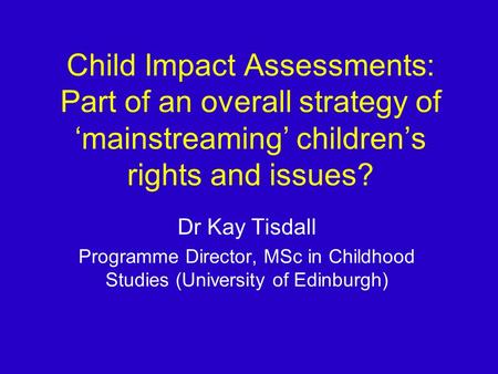 Child Impact Assessments: Part of an overall strategy of mainstreaming childrens rights and issues? Dr Kay Tisdall Programme Director, MSc in Childhood.