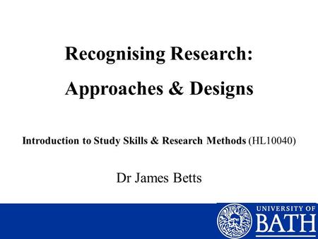 Recognising Research: Approaches & Designs Introduction to Study Skills & Research Methods (HL10040) Dr James Betts.