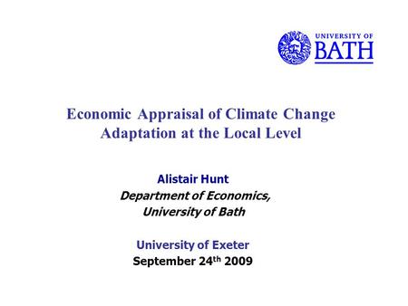 Economic Appraisal of Climate Change Adaptation at the Local Level Alistair Hunt Department of Economics, University of Bath University of Exeter September.