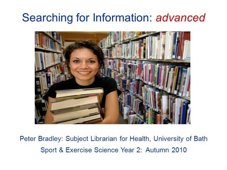 Searching for Information: advanced Peter Bradley: Subject Librarian for Health, University of Bath Sport & Exercise Science Year 2: Autumn 2010.