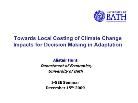 Towards Local Costing of Climate Change Impacts for Decision Making in Adaptation Alistair Hunt Department of Economics, University of Bath I-SEE Seminar.