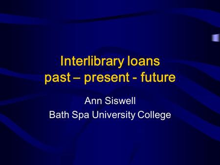Interlibrary loans past – present - future Ann Siswell Bath Spa University College.