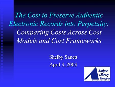 The Cost to Preserve Authentic Electronic Records into Perpetuity: Comparing Costs Across Cost Models and Cost Frameworks Shelby Sanett April 3, 2003.