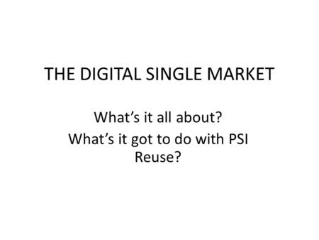 THE DIGITAL SINGLE MARKET Whats it all about? Whats it got to do with PSI Reuse?