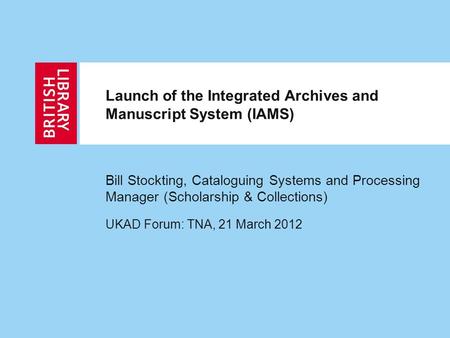 Launch of the Integrated Archives and Manuscript System (IAMS) Bill Stockting, Cataloguing Systems and Processing Manager (Scholarship & Collections) UKAD.