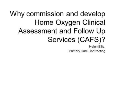 Why commission and develop Home Oxygen Clinical Assessment and Follow Up Services (CAFS)? Helen Ellis, Primary Care Contracting.