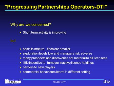 PD/st0601_4.PPT Progressing Partnerships Operators-DTI Why are we concerned? Short term activity is improving but basin is mature, finds are smaller.