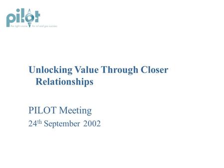 Unlocking Value Through Closer Relationships PILOT Meeting 24 th September 2002.