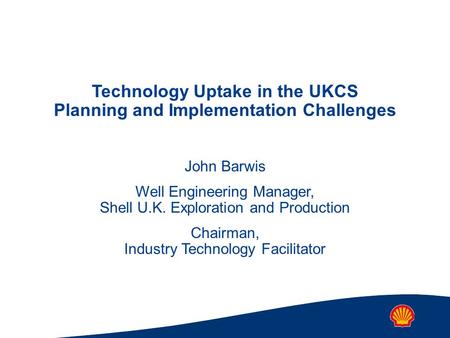 Technology Uptake in the UKCS Planning and Implementation Challenges John Barwis Well Engineering Manager, Shell U.K. Exploration and Production Chairman,