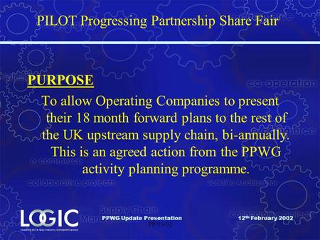PPWG Update Presentation12 th February 2002 PP/03/02 PILOT Progressing Partnership Share Fair PURPOSE To allow Operating Companies to present their 18.