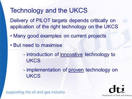 Technology and the UKCS Delivery of PILOT targets depends critically on application of the right technology on the UKCS Many good examples on current projects.