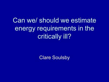 Can we/ should we estimate energy requirements in the critically ill? Clare Soulsby.