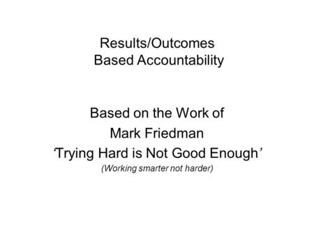 Results/Outcomes Based Accountability Based on the Work of Mark Friedman Trying Hard is Not Good Enough (Working smarter not harder)