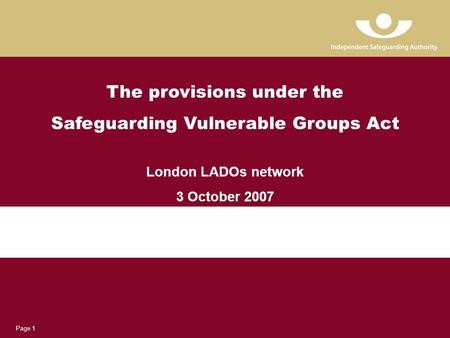 Page 1 The provisions under the Safeguarding Vulnerable Groups Act London LADOs network 3 October 2007.