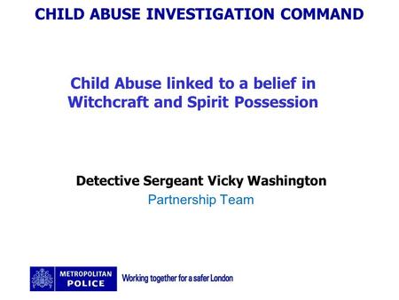 CHILD ABUSE INVESTIGATION COMMAND Child Abuse linked to a belief in Witchcraft and Spirit Possession Detective Sergeant Vicky Washington Partnership Team.