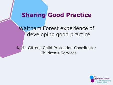 Waltham Forest Local Safeguarding Children Board Sharing Good Practice Waltham Forest experience of developing good practice Kathi Gittens Child Protection.