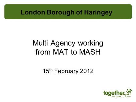 Multi Agency working from MAT to MASH 15 th February 2012 London Borough of Haringey.