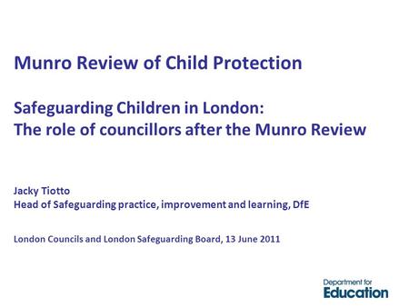Munro Review of Child Protection Safeguarding Children in London: The role of councillors after the Munro Review Jacky Tiotto Head of Safeguarding practice,