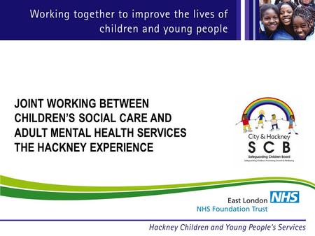 JOINT WORKING BETWEEN CHILDRENS SOCIAL CARE AND ADULT MENTAL HEALTH SERVICES THE HACKNEY EXPERIENCE.