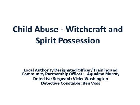 Child Abuse - Witchcraft and Spirit Possession Local Authority Designated Officer/Training and Community Partnership Officer: Aqualma Murray Detective.