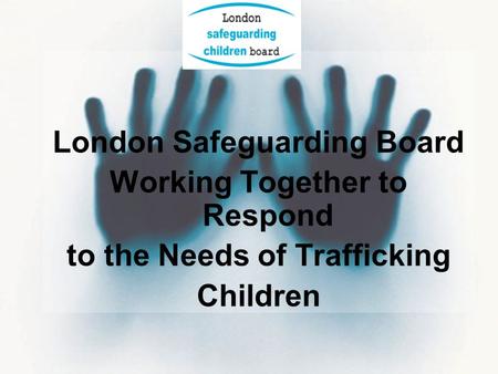 London Safeguarding Board Working Together to Respond to the Needs of Trafficking Children.