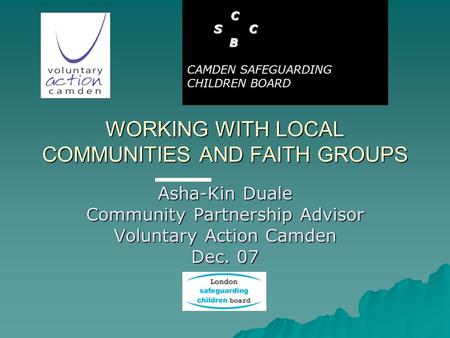 WORKING WITH LOCAL COMMUNITIES AND FAITH GROUPS Asha-Kin Duale Community Partnership Advisor Voluntary Action Camden Dec. 07 C S C S C B CAMDEN SAFEGUARDING.